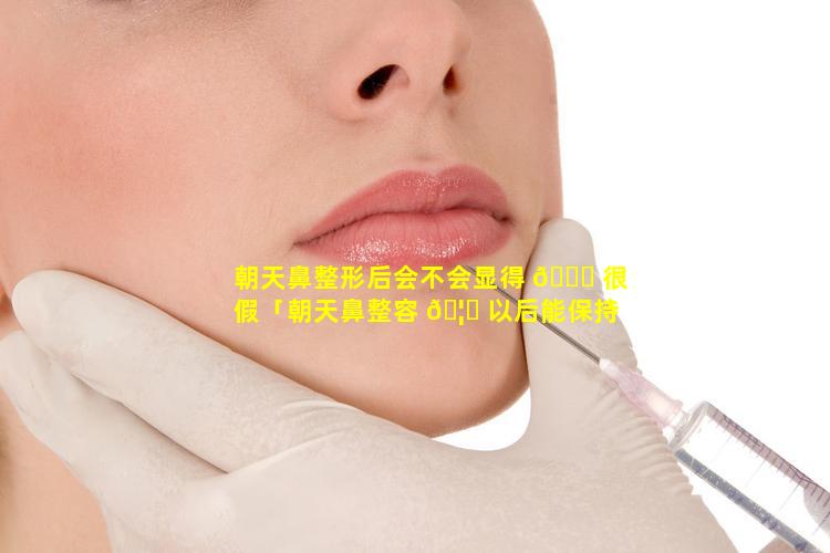 朝天鼻整形后会不会显得 🐒 很假「朝天鼻整容 🦈 以后能保持多久」